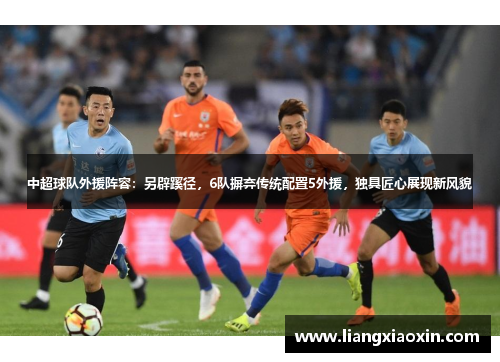 中超球队外援阵容：另辟蹊径，6队摒弃传统配置5外援，独具匠心展现新风貌